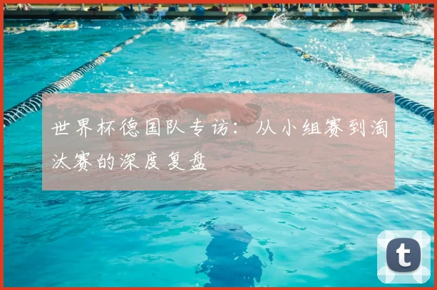 世界杯德国队专访:从小组赛到淘汰赛的深度复盘