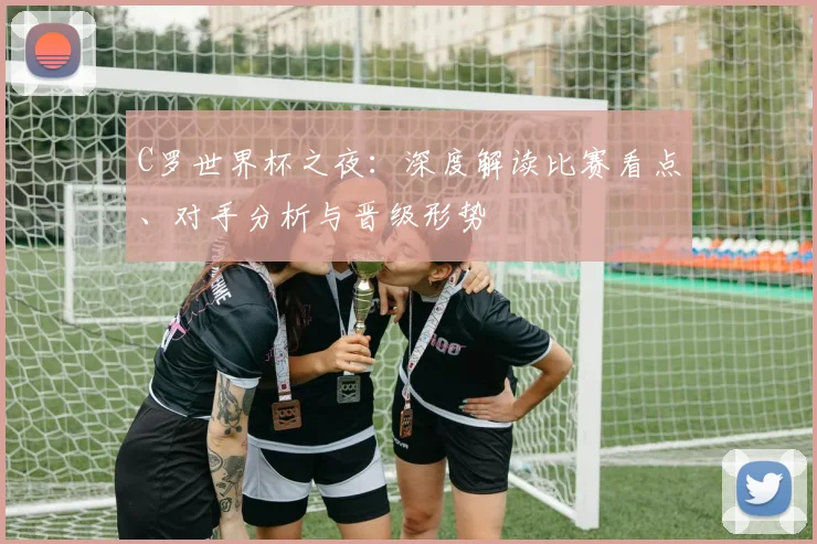 C罗世界杯之夜:深度解读比赛看点、对手分析与晋级形势