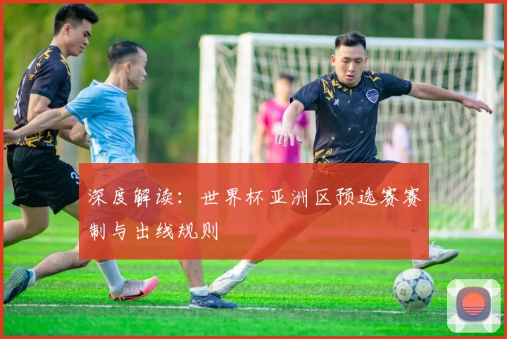 深度解读：世界杯亚洲区预选赛赛制与出线规则