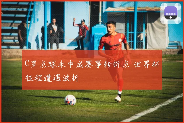 C罗点球未中成赛事转折点 世界杯征程遭遇波折