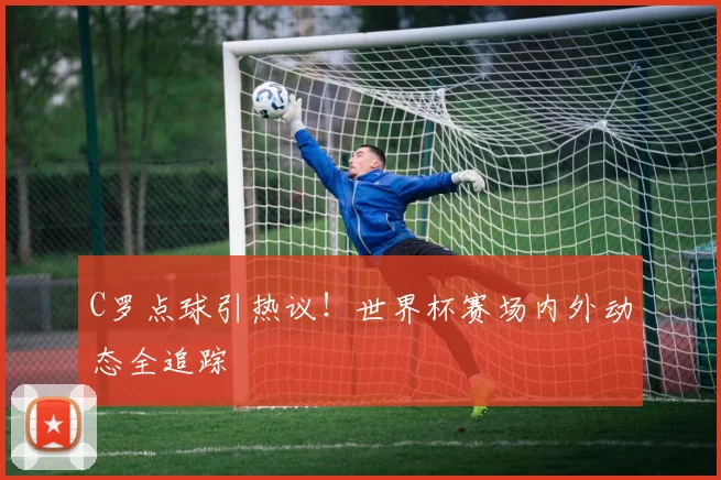 C罗点球引热议！世界杯赛场内外动态全追踪