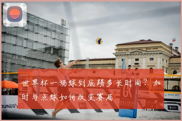 世界杯一场球到底踢多长时间?加时与点球如何改变赛局