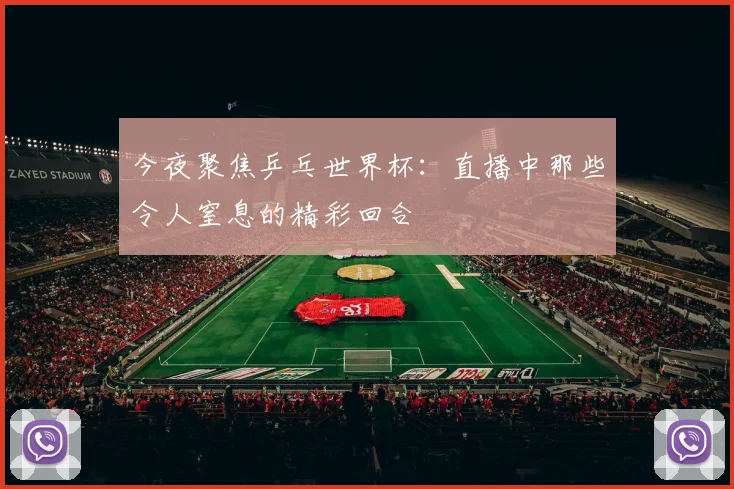 今夜聚焦乒乓世界杯：直播中那些令人窒息的精彩回合