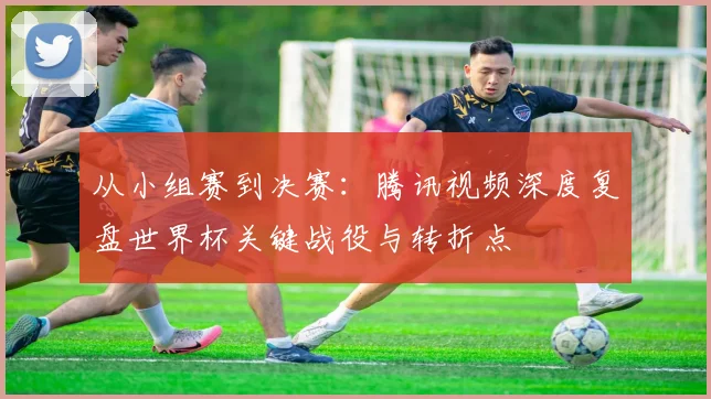 从小组赛到决赛:腾讯视频深度复盘世界杯关键战役与转折点