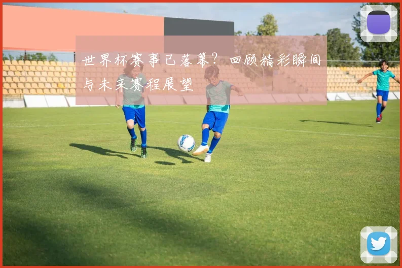 世界杯赛事已落幕?回顾精彩瞬间与未来赛程展望