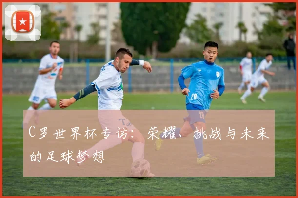 C罗世界杯专访:荣耀、挑战与未来的足球梦想
