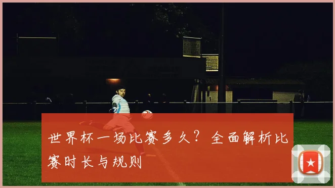 世界杯一场比赛多久？全面解析比赛时长与规则