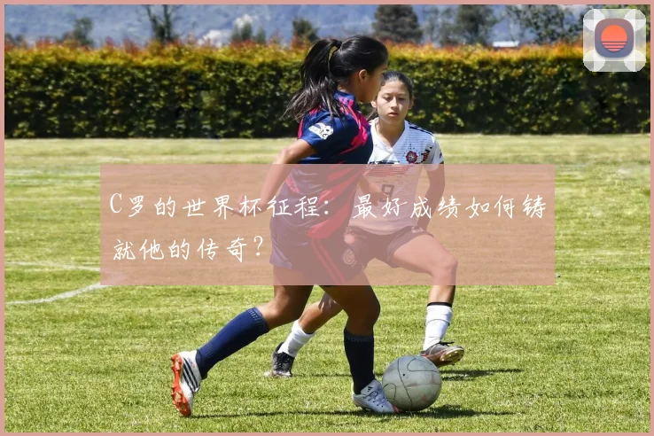 C罗的世界杯征程:最好成绩如何铸就他的传奇?