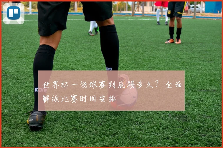 世界杯一场球赛到底踢多久?全面解读比赛时间安排