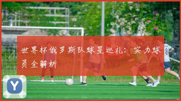 世界杯俄罗斯队球星巡礼：实力球员全解析