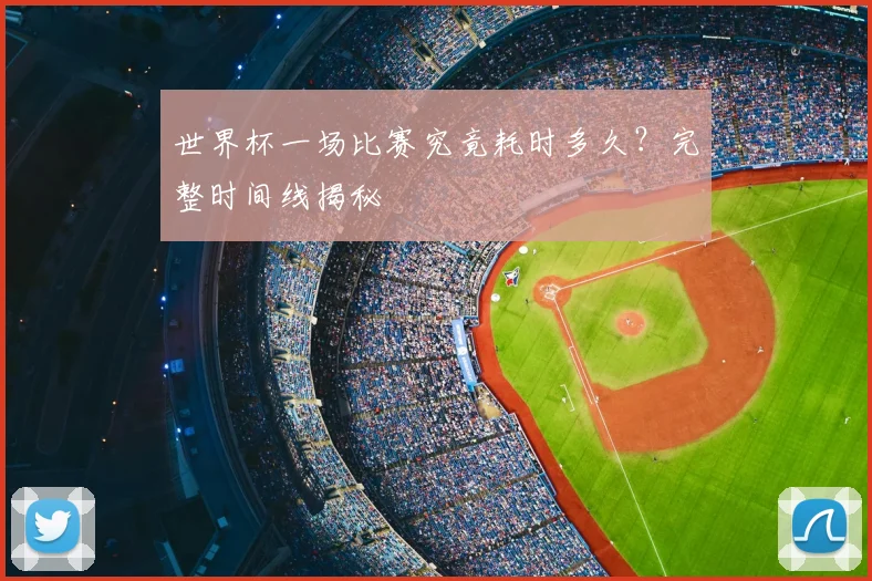 世界杯一场比赛究竟耗时多久?完整时间线揭秘