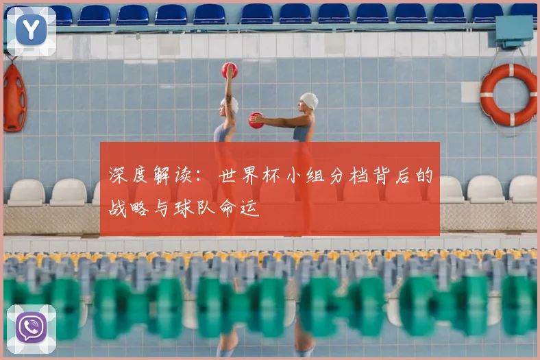 深度解读：世界杯小组分档背后的战略与球队命运