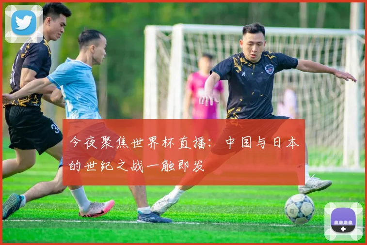 今夜聚焦世界杯直播：中国与日本的世纪之战一触即发