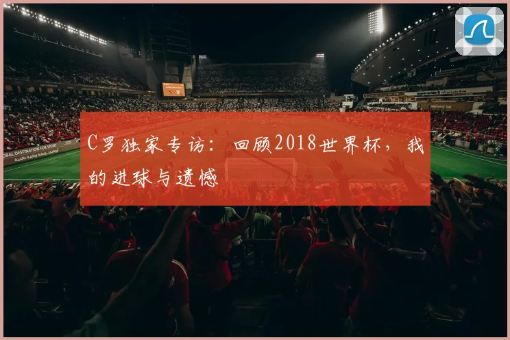 C罗独家专访:回顾2018世界杯,我的进球与遗憾