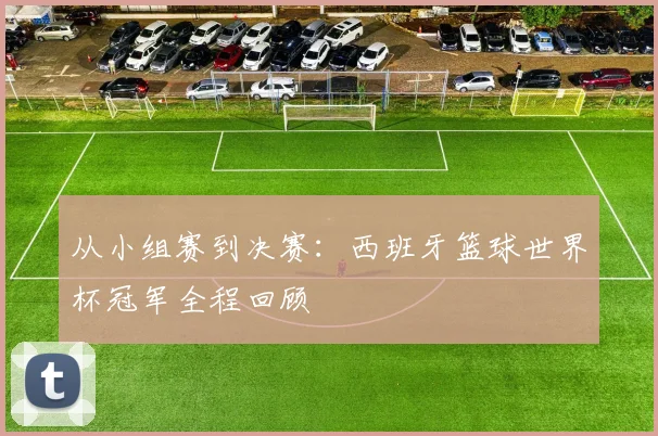 从小组赛到决赛:西班牙篮球世界杯冠军全程回顾