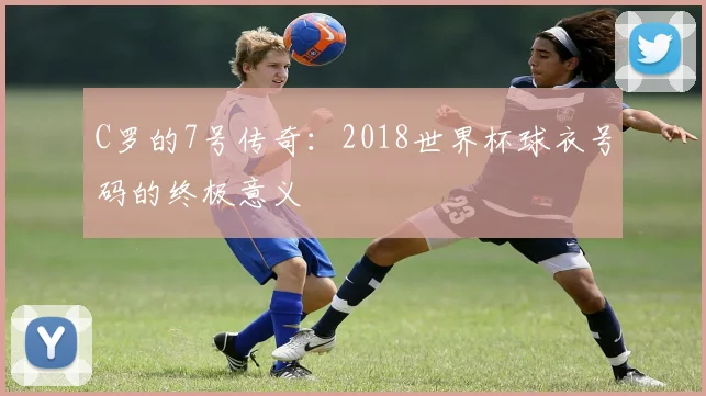C罗的7号传奇:2018世界杯球衣号码的终极意义