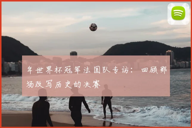 年世界杯冠军法国队专访：回顾那场改写历史的决赛