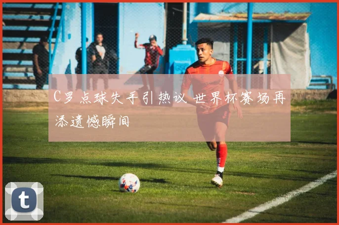 C罗点球失手引热议 世界杯赛场再添遗憾瞬间