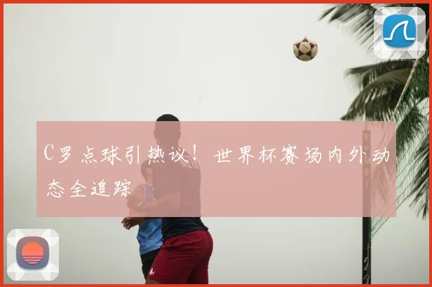 C罗点球引热议！世界杯赛场内外动态全追踪