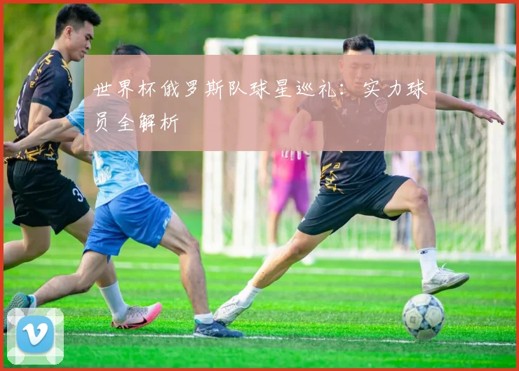 世界杯俄罗斯队球星巡礼：实力球员全解析
