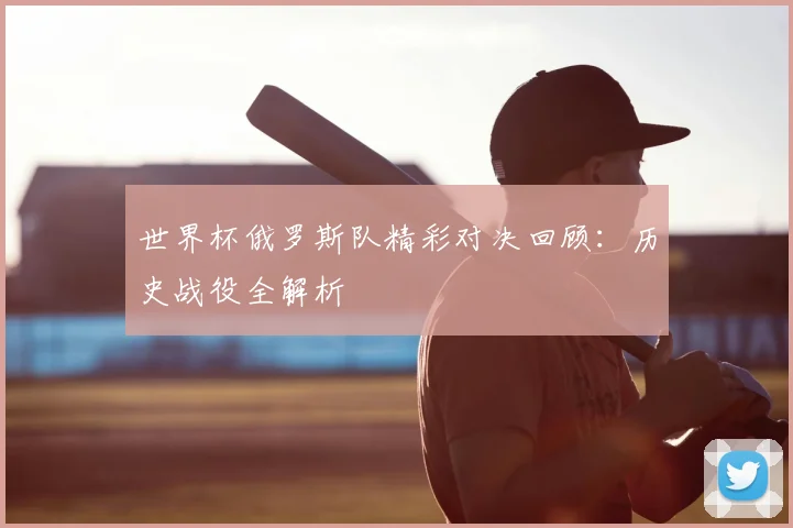 世界杯俄罗斯队精彩对决回顾：历史战役全解析