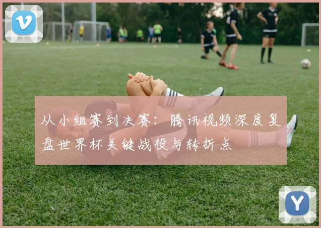 从小组赛到决赛：腾讯视频深度复盘世界杯关键战役与转折点