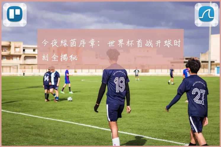今夜绿茵序章：世界杯首战开球时刻全揭秘